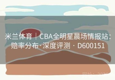 米兰体育｜CBA全明星晨场情报站：赔率分布·深度评测 · D600151