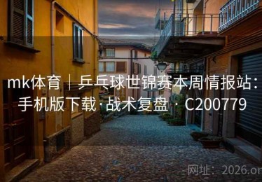 mk体育｜乒乓球世锦赛本周情报站：手机版下载·战术复盘 · C200779