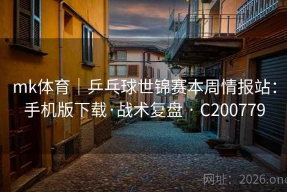 mk体育｜乒乓球世锦赛本周情报站：手机版下载·战术复盘 · C200779