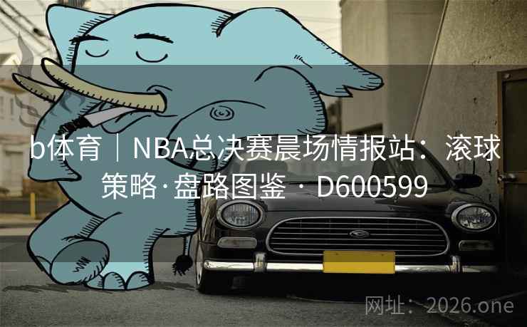b体育｜NBA总决赛晨场情报站：滚球策略·盘路图鉴 · D600599