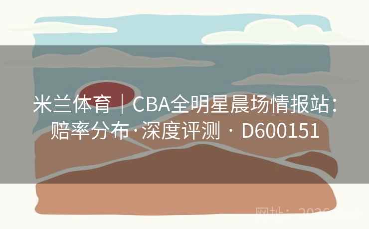 米兰体育｜CBA全明星晨场情报站：赔率分布·深度评测 · D600151