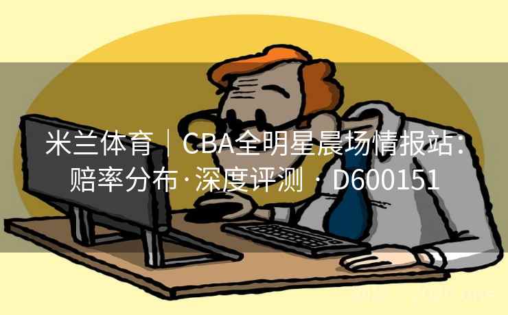 米兰体育｜CBA全明星晨场情报站：赔率分布·深度评测 · D600151
