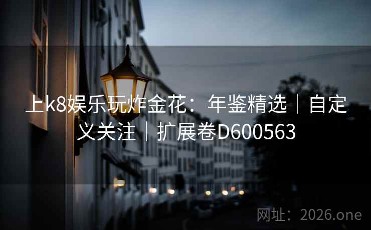 上k8娱乐玩炸金花:年鉴精选|自定义关注|扩展卷D600563 上k8娱乐玩炸金花:年鉴精选|自定义关注|扩展卷D600563