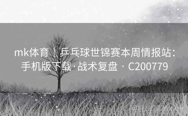 mk体育｜乒乓球世锦赛本周情报站：手机版下载·战术复盘 · C200779